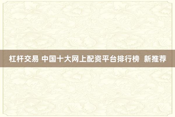 杠杆交易 中国十大网上配资平台排行榜  新推荐