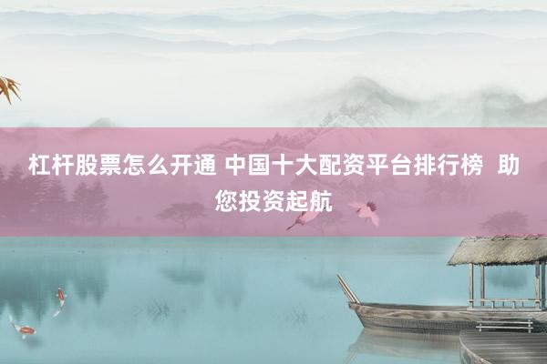 杠杆股票怎么开通 中国十大配资平台排行榜  助您投资起航