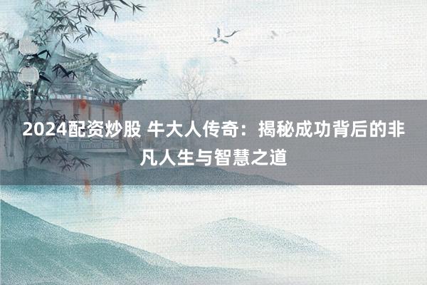 2024配资炒股 牛大人传奇：揭秘成功背后的非凡人生与智慧之道