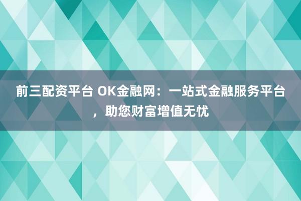 前三配资平台 OK金融网：一站式金融服务平台，助您财富增值无忧