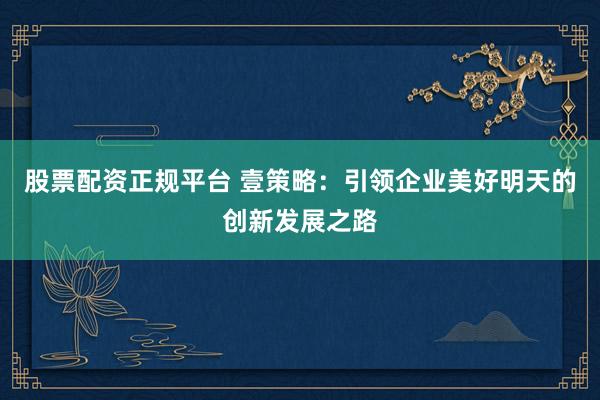股票配资正规平台 壹策略：引领企业美好明天的创新发展之路