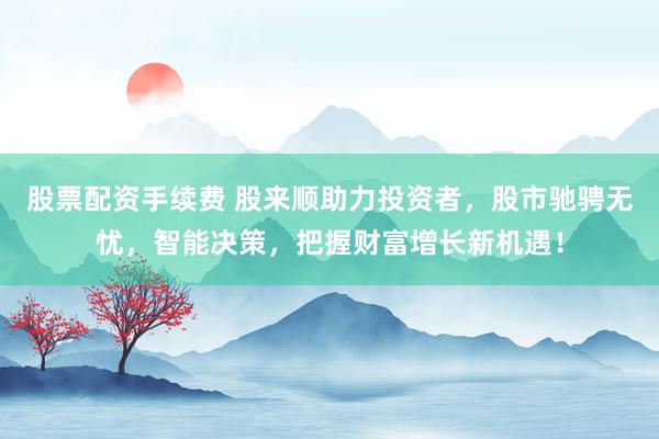 股票配资手续费 股来顺助力投资者，股市驰骋无忧，智能决策，把握财富增长新机遇！