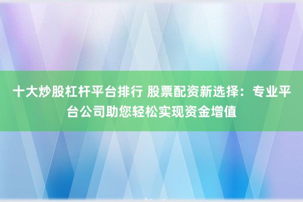 十大炒股杠杆平台排行 股票配资新选择：专业平台公司助您轻松实现资金增值