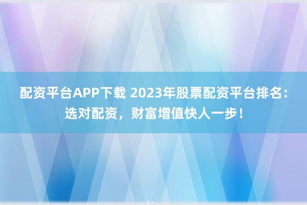 配资平台APP下载 2023年股票配资平台排名：选对配资，财富增值快人一步！