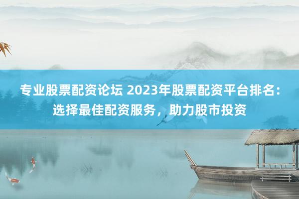 专业股票配资论坛 2023年股票配资平台排名：选择最佳配资服务，助力股市投资