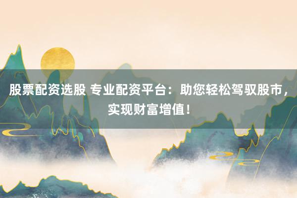 股票配资选股 专业配资平台：助您轻松驾驭股市，实现财富增值！