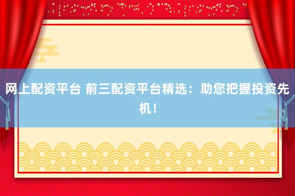 网上配资平台 前三配资平台精选：助您把握投资先机！