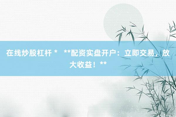 在线炒股杠杆 *   **配资实盘开户：立即交易，放大收益！**