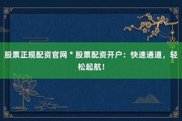 股票正规配资官网 * 股票配资开户：快速通道，轻松起航！