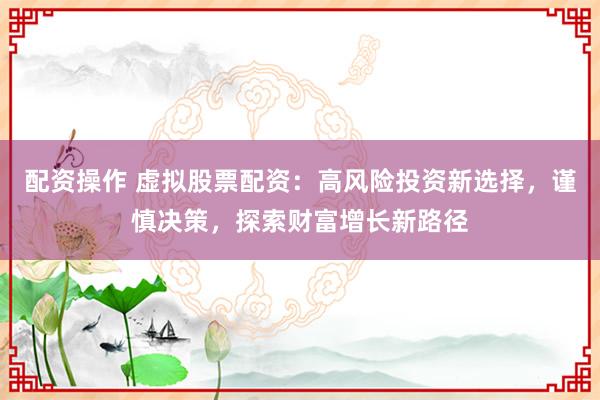 配资操作 虚拟股票配资：高风险投资新选择，谨慎决策，探索财富增长新路径