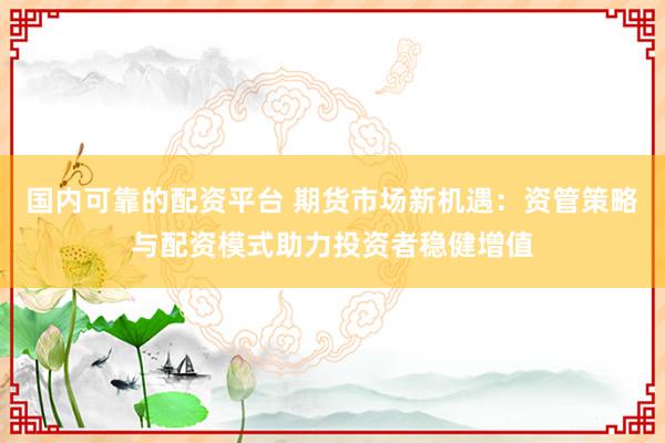 国内可靠的配资平台 期货市场新机遇：资管策略与配资模式助力投资者稳健增值