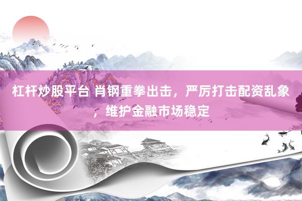 杠杆炒股平台 肖钢重拳出击，严厉打击配资乱象，维护金融市场稳定