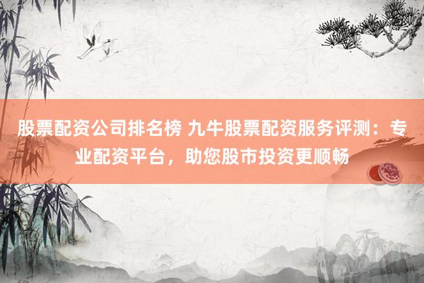 股票配资公司排名榜 九牛股票配资服务评测：专业配资平台，助您股市投资更顺畅