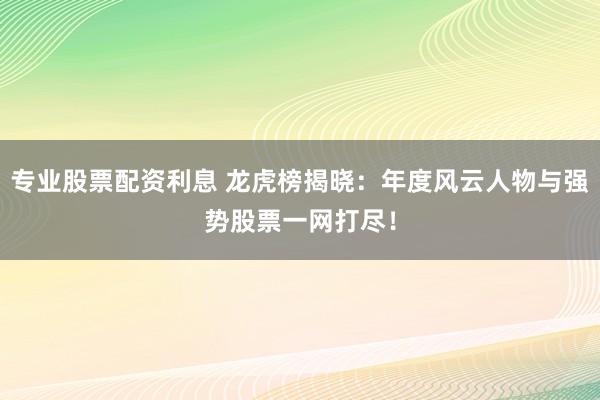 专业股票配资利息 龙虎榜揭晓：年度风云人物与强势股票一网打尽！