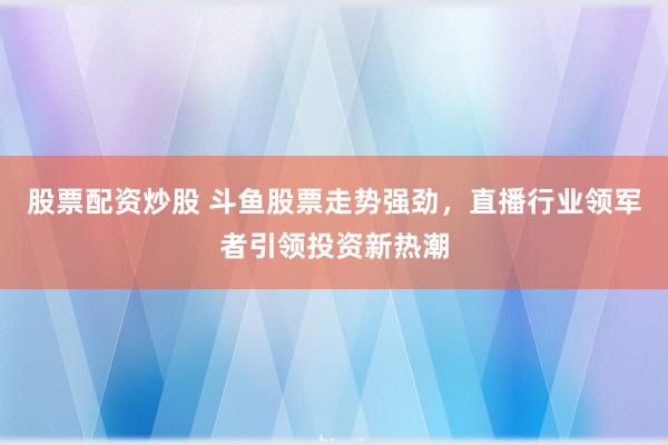 股票配资炒股 斗鱼股票走势强劲，直播行业领军者引领投资新热潮