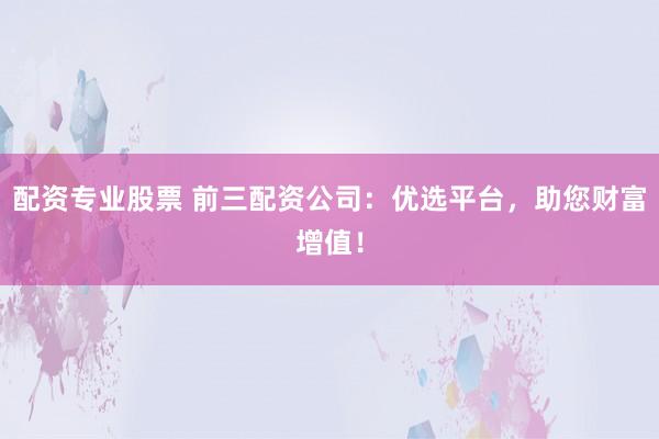 配资专业股票 前三配资公司：优选平台，助您财富增值！