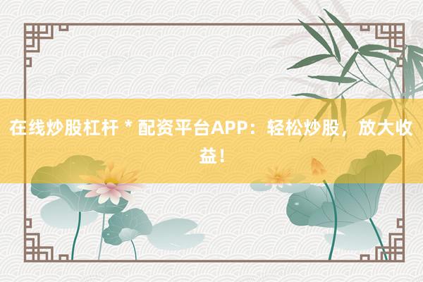 在线炒股杠杆 * 配资平台APP：轻松炒股，放大收益！