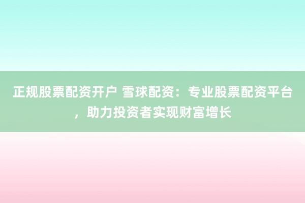 正规股票配资开户 雪球配资：专业股票配资平台，助力投资者实现财富增长