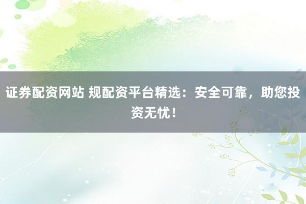 证券配资网站 规配资平台精选：安全可靠，助您投资无忧！