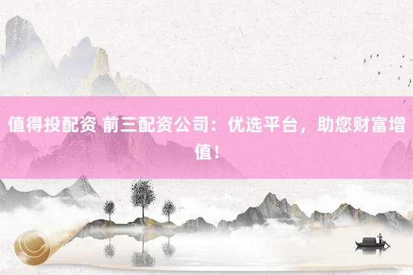 值得投配资 前三配资公司：优选平台，助您财富增值！