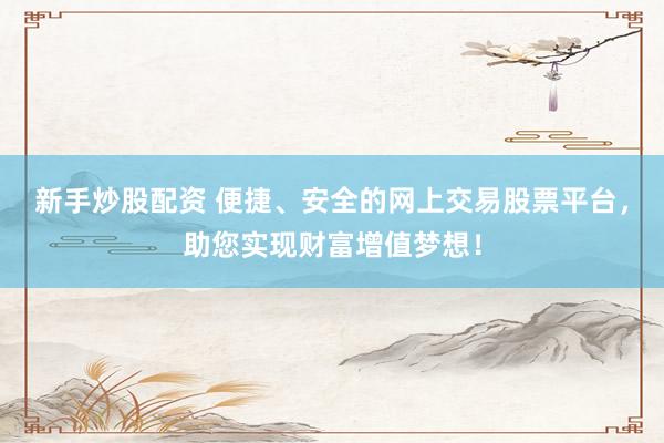 新手炒股配资 便捷、安全的网上交易股票平台，助您实现财富增值梦想！