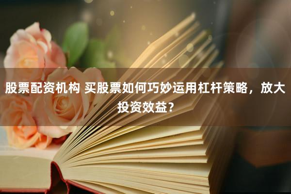 股票配资机构 买股票如何巧妙运用杠杆策略，放大投资效益？