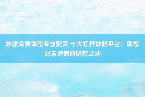 炒股免费体验专业配资 十大杠杆炒股平台：助您财富增值的明智之选