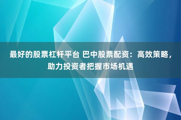 最好的股票杠杆平台 巴中股票配资：高效策略，助力投资者把握市场机遇