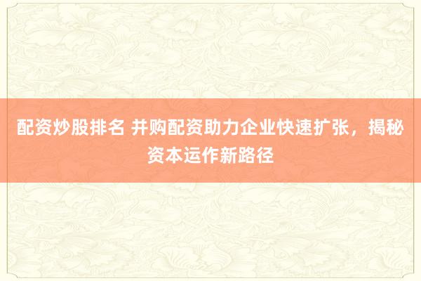 配资炒股排名 并购配资助力企业快速扩张，揭秘资本运作新路径