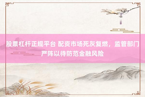 股票杠杆正规平台 配资市场死灰复燃，监管部门严阵以待防范金融风险
