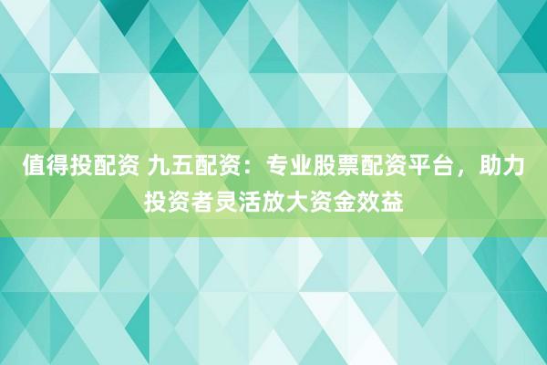 值得投配资 九五配资：专业股票配资平台，助力投资者灵活放大资金效益