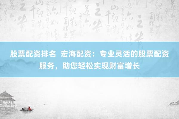 股票配资排名  宏海配资：专业灵活的股票配资服务，助您轻松实现财富增长