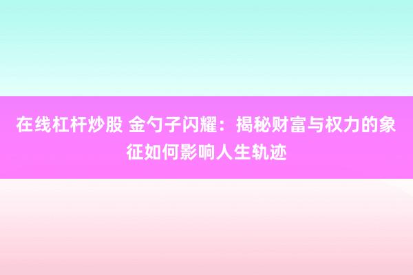 在线杠杆炒股 金勺子闪耀：揭秘财富与权力的象征如何影响人生轨迹