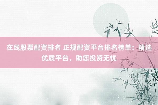 在线股票配资排名 正规配资平台排名榜单：精选优质平台，助您投资无忧