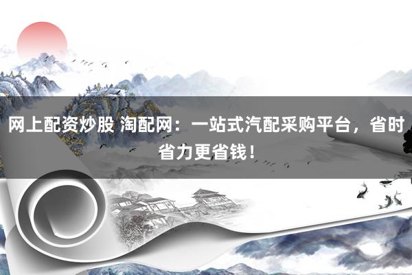 网上配资炒股 淘配网：一站式汽配采购平台，省时省力更省钱！
