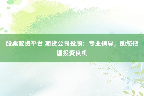股票配资平台 期货公司投顾：专业指导，助您把握投资良机