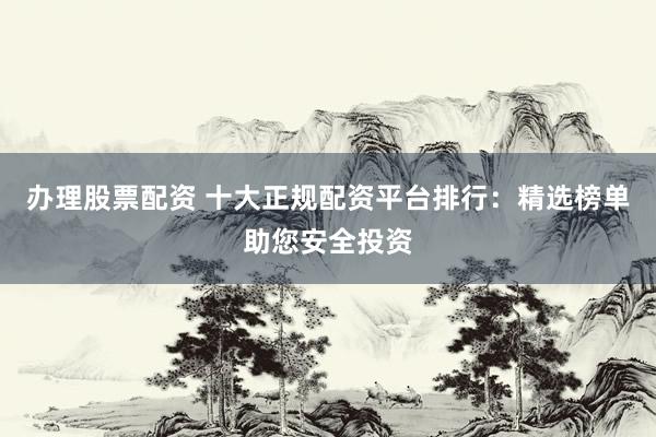 办理股票配资 十大正规配资平台排行：精选榜单助您安全投资