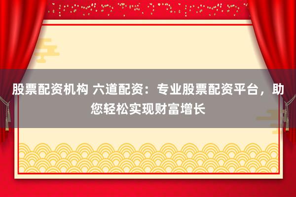 股票配资机构 六道配资：专业股票配资平台，助您轻松实现财富增长