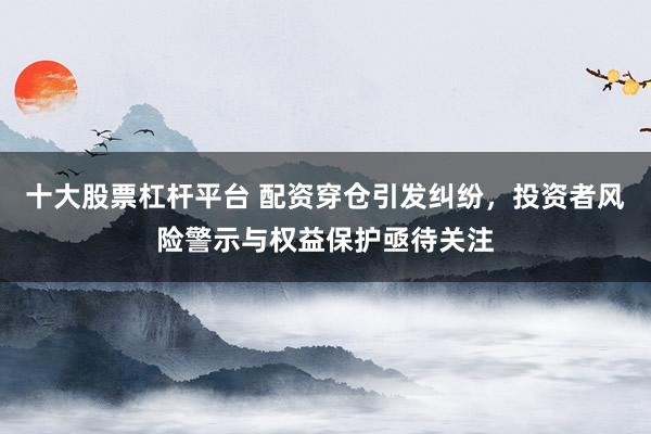 十大股票杠杆平台 配资穿仓引发纠纷，投资者风险警示与权益保护亟待关注