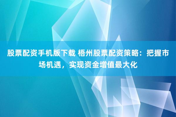 股票配资手机版下载 梧州股票配资策略：把握市场机遇，实现资金增值最大化
