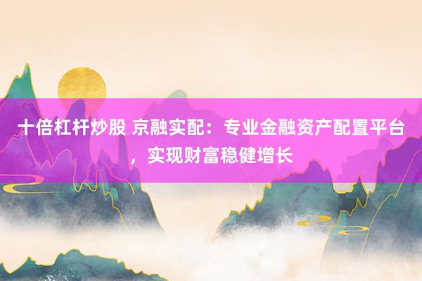 十倍杠杆炒股 京融实配：专业金融资产配置平台，实现财富稳健增长