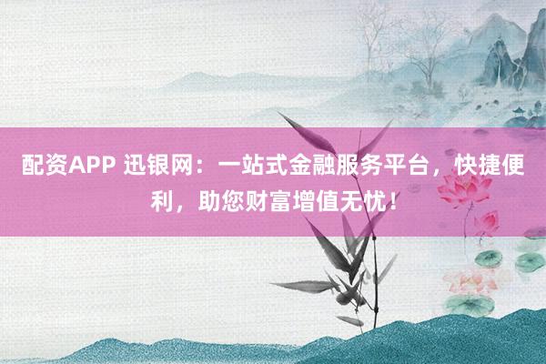 配资APP 迅银网：一站式金融服务平台，快捷便利，助您财富增值无忧！