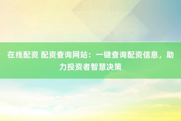 在线配资 配资查询网站：一键查询配资信息，助力投资者智慧决策