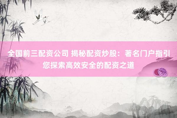 全国前三配资公司 揭秘配资炒股：著名门户指引您探索高效安全的配资之道