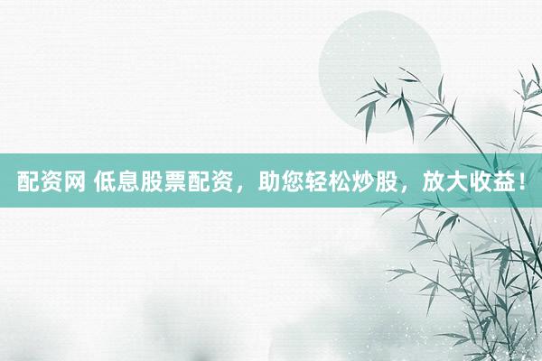 配资网 低息股票配资，助您轻松炒股，放大收益！