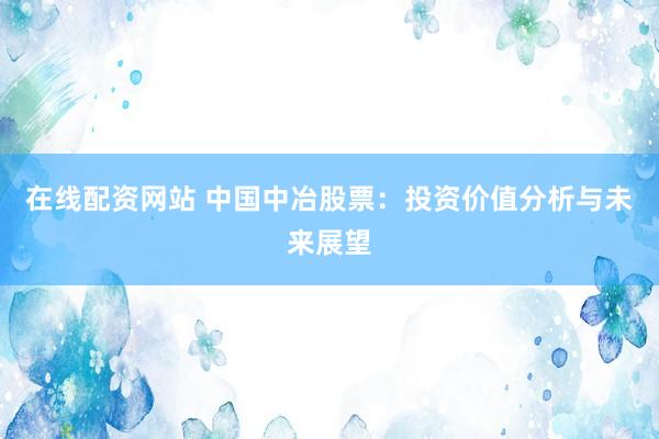 在线配资网站 中国中冶股票：投资价值分析与未来展望