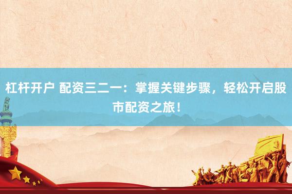 杠杆开户 配资三二一：掌握关键步骤，轻松开启股市配资之旅！