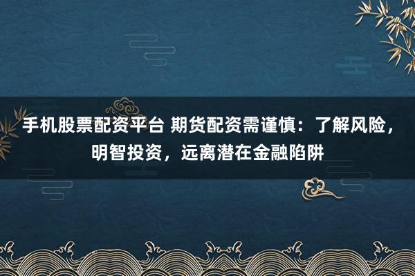 手机股票配资平台 期货配资需谨慎：了解风险，明智投资，远离潜在金融陷阱