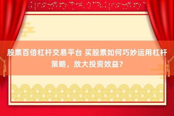 股票百倍杠杆交易平台 买股票如何巧妙运用杠杆策略，放大投资效益？