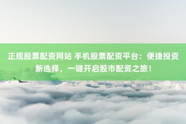 正规股票配资网站 手机股票配资平台：便捷投资新选择，一键开启股市配资之旅！